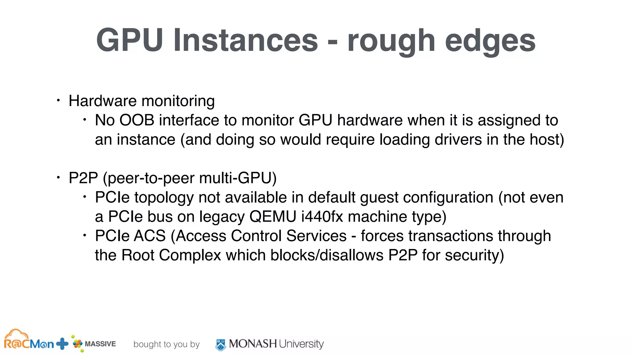 bought to you by
MASSIVE Business Plan 2013 / 2014 DRAFT
GPU Instances - rough edges
• Hardware monitoring
• No OOB interface to monitor GPU hardware when it is assigned to
an instance (and doing so would require loading drivers in the host)
• P2P (peer-to-peer multi-GPU)
• PCIe topology not available in default guest configuration (not even
a PCIe bus on legacy QEMU i440fx machine type)
• PCIe ACS (Access Control Services - forces transactions through
the Root Complex which blocks/disallows P2P for security)
 