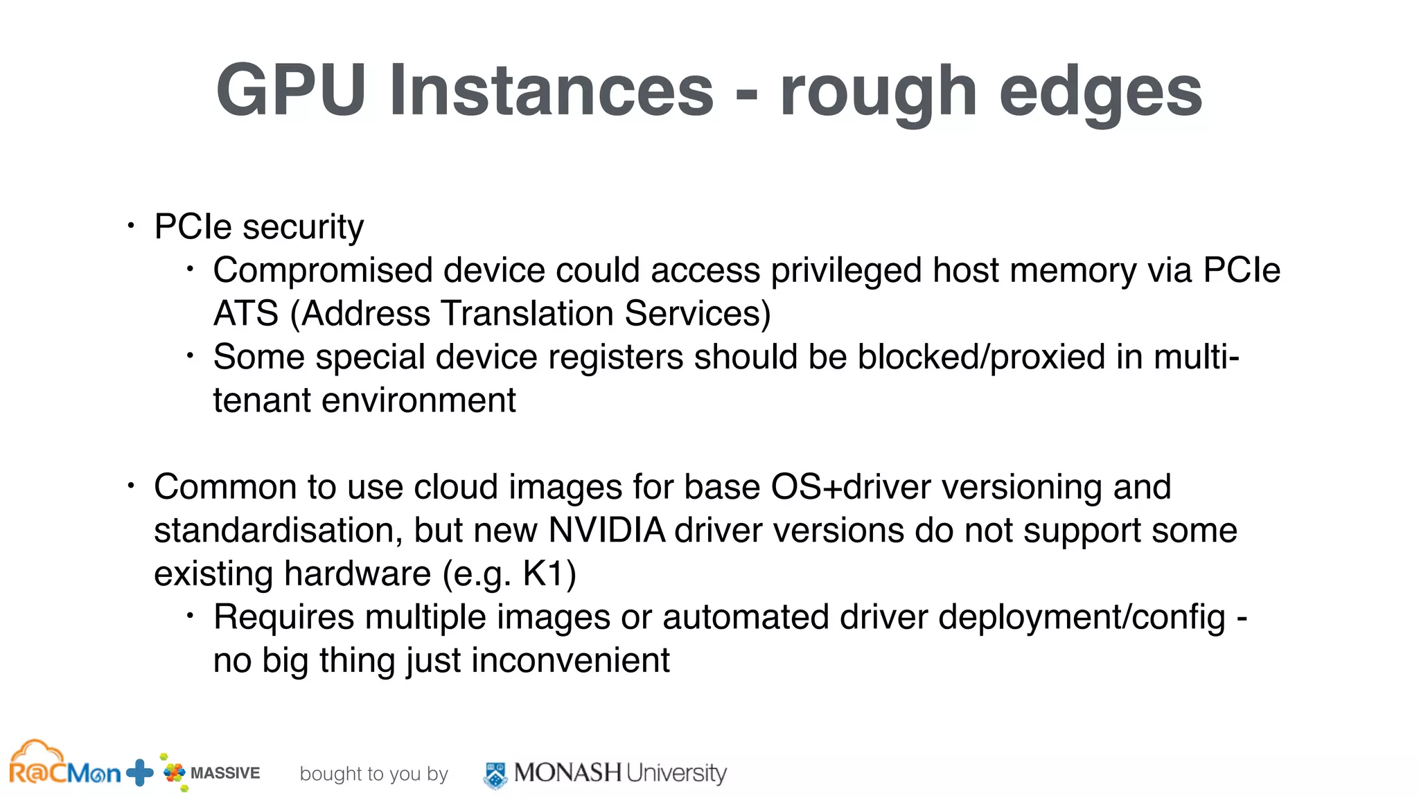 bought to you by
MASSIVE Business Plan 2013 / 2014 DRAFT
GPU Instances - rough edges
• PCIe security
• Compromised device could access privileged host memory via PCIe
ATS (Address Translation Services)
• Some special device registers should be blocked/proxied in multi-
tenant environment
• Common to use cloud images for base OS+driver versioning and
standardisation, but new NVIDIA driver versions do not support some
existing hardware (e.g. K1)
• Requires multiple images or automated driver deployment/config -
no big thing just inconvenient
 
