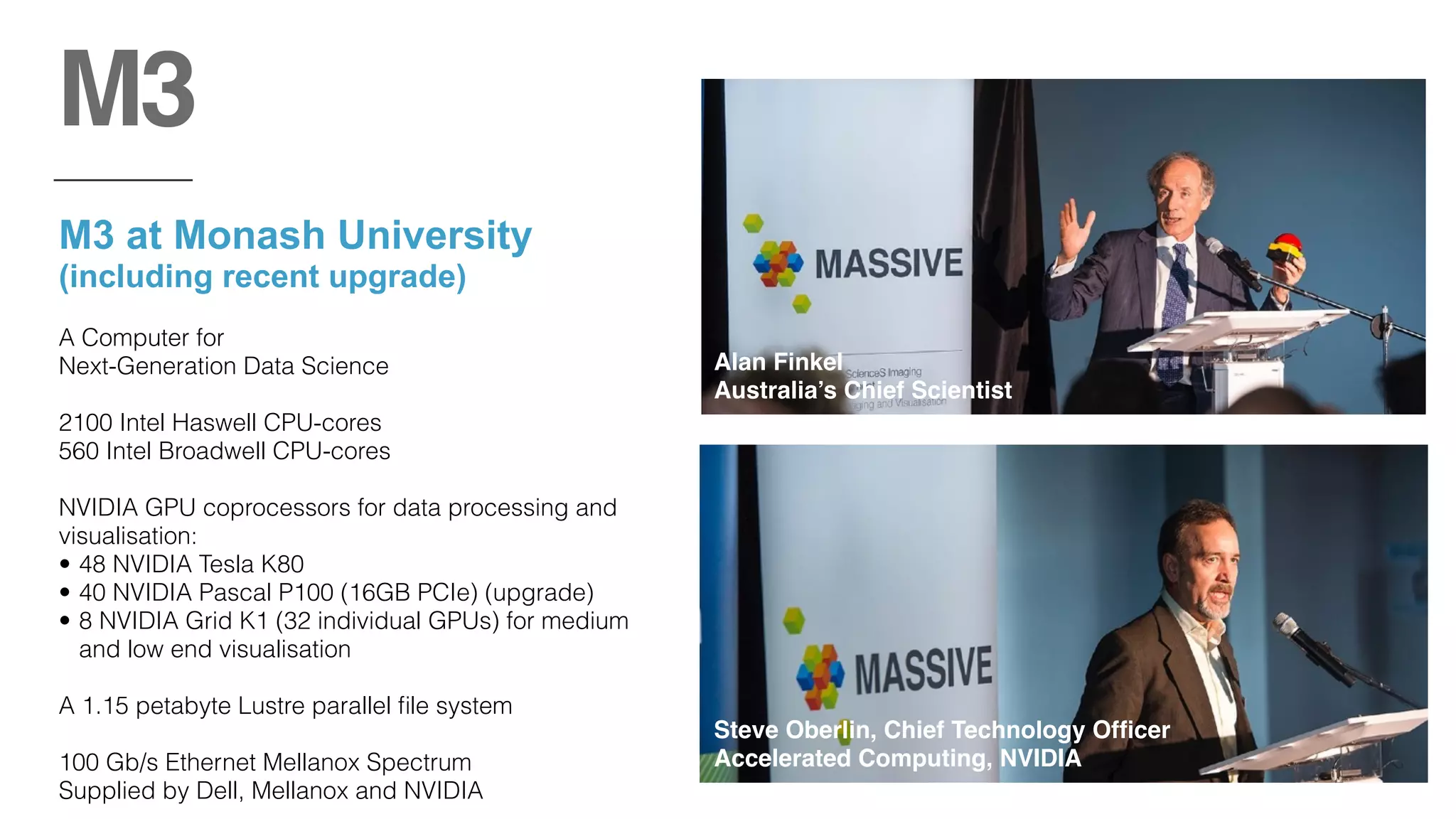M3 at Monash University 
(including recent upgrade)
A Computer for  
Next-Generation Data Science
2100 Intel Haswell CPU-cores
560 Intel Broadwell CPU-cores
NVIDIA GPU coprocessors for data processing and
visualisation:
• 48 NVIDIA Tesla K80
• 40 NVIDIA Pascal P100 (16GB PCIe) (upgrade)
• 8 NVIDIA Grid K1 (32 individual GPUs) for medium
and low end visualisation
A 1.15 petabyte Lustre parallel ﬁle system
100 Gb/s Ethernet Mellanox Spectrum
Supplied by Dell, Mellanox and NVIDIA
M3
Steve Oberlin, Chief Technology Ofﬁcer
Accelerated Computing, NVIDIA
Alan Finkel  
Australia’s Chief Scientist
 