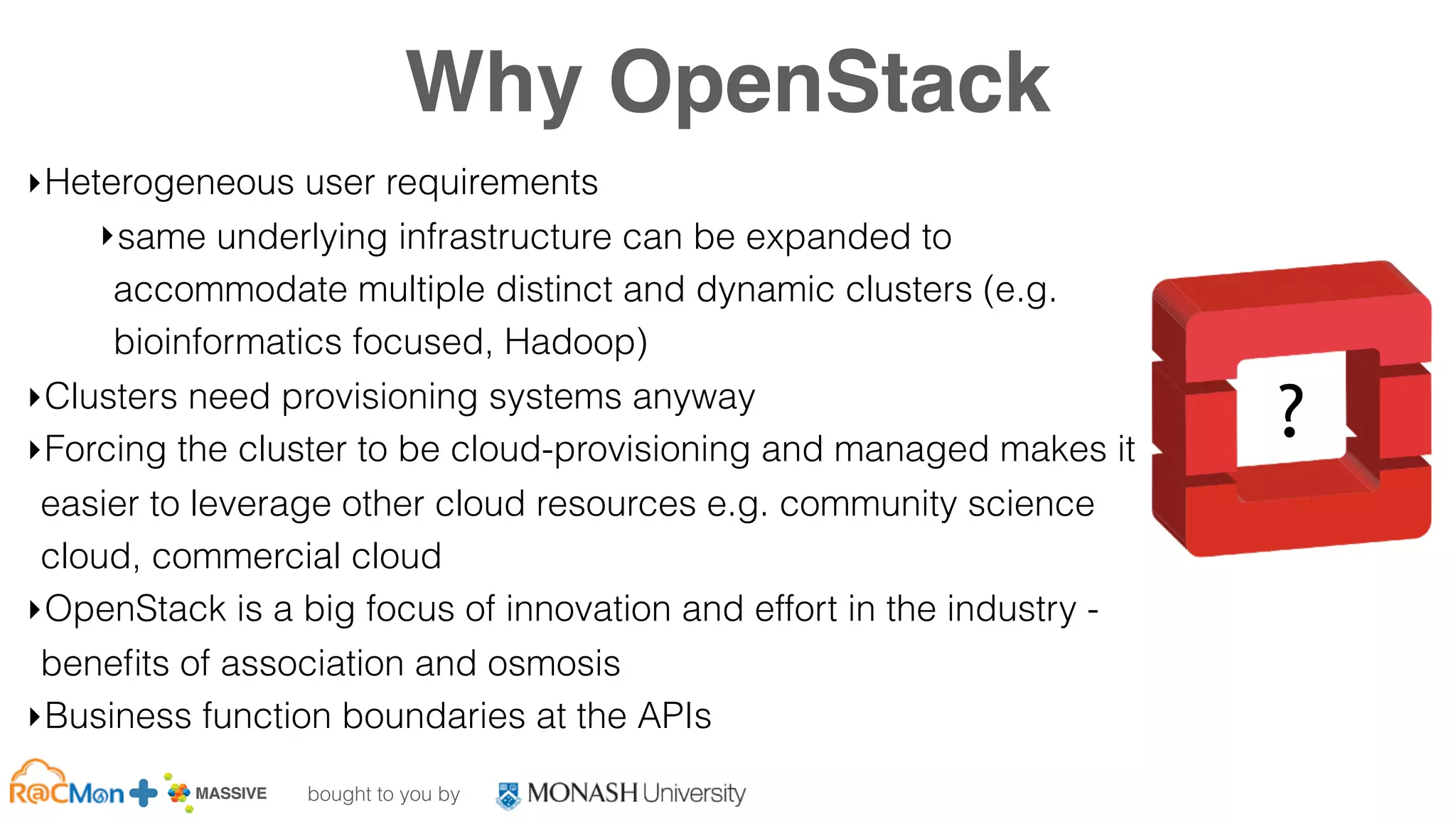 bought to you by
MASSIVE Business Plan 2013 / 2014 DRAFT
Why OpenStack
‣Heterogeneous user requirements
‣same underlying infrastructure can be expanded to
accommodate multiple distinct and dynamic clusters (e.g.
bioinformatics focused, Hadoop)
‣Clusters need provisioning systems anyway
‣Forcing the cluster to be cloud-provisioning and managed makes it
easier to leverage other cloud resources e.g. community science
cloud, commercial cloud
‣OpenStack is a big focus of innovation and effort in the industry -
beneﬁts of association and osmosis
‣Business function boundaries at the APIs
?
 
