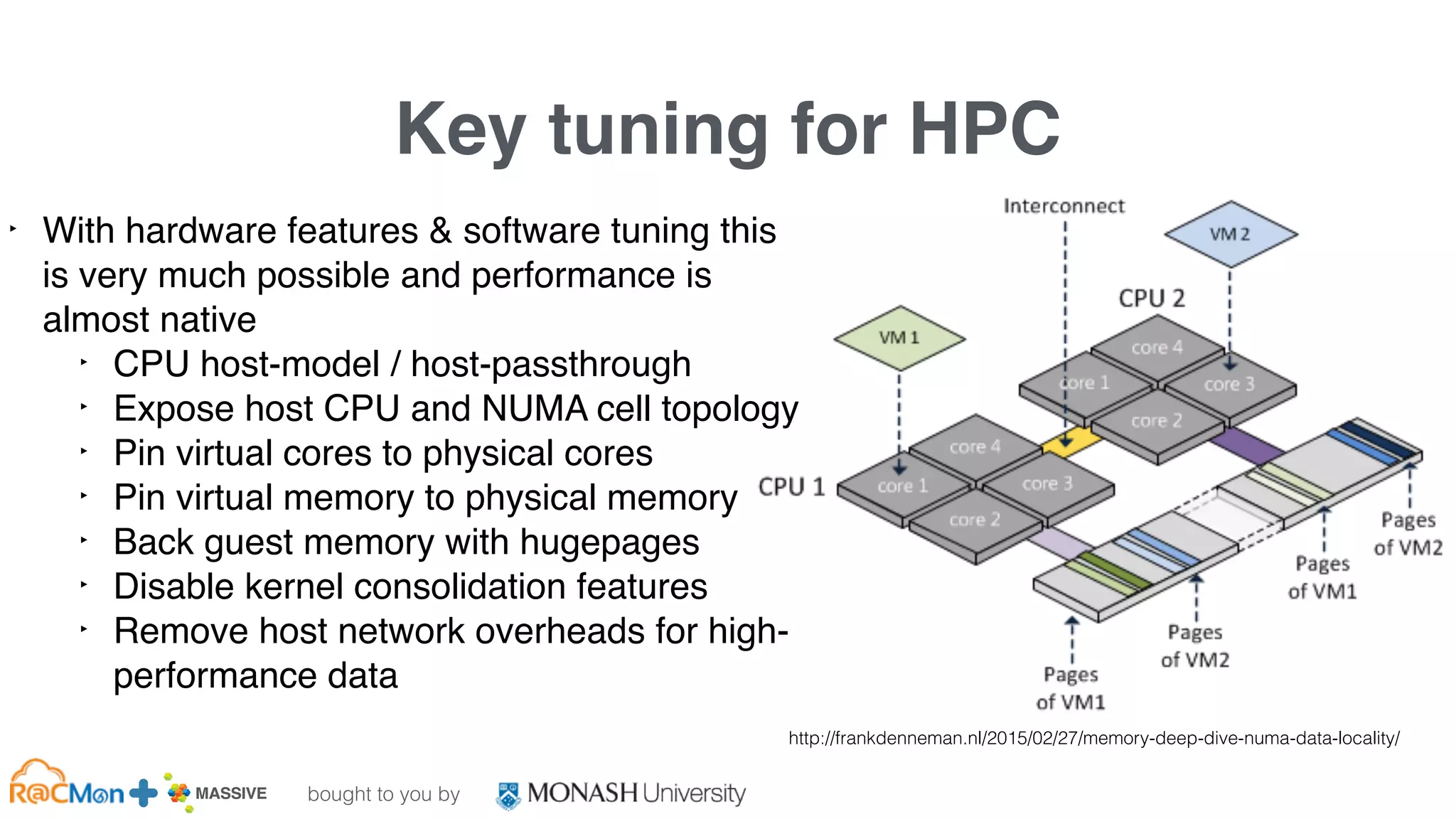 bought to you by
MASSIVE Business Plan 2013 / 2014 DRAFT
Key tuning for HPC
‣ With hardware features & software tuning this
is very much possible and performance is
almost native
‣ CPU host-model / host-passthrough
‣ Expose host CPU and NUMA cell topology
‣ Pin virtual cores to physical cores
‣ Pin virtual memory to physical memory
‣ Back guest memory with hugepages
‣ Disable kernel consolidation features
‣ Remove host network overheads for high-
performance data
http://frankdenneman.nl/2015/02/27/memory-deep-dive-numa-data-locality/
 