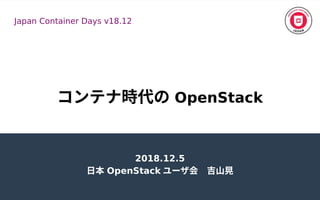 コンテナ時代の時代のの OpenStack
2018.12.5
日本 OpenStack ユーザ会　吉山晃会　吉山晃
Japan Container Days v18.12
 
