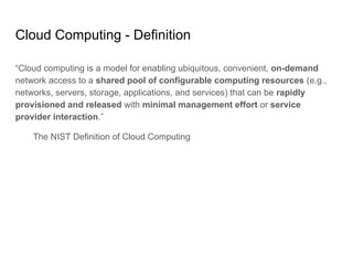 Cloud Computing - Definition
“Cloud computing is a model for enabling ubiquitous, convenient, on-demand
network access to a shared pool of configurable computing resources (e.g.,
networks, servers, storage, applications, and services) that can be rapidly
provisioned and released with minimal management effort or service
provider interaction.”
The NIST Definition of Cloud Computing
 