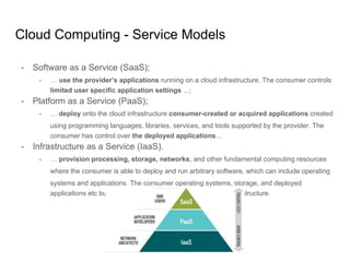Cloud Computing - Service Models
- Software as a Service (SaaS);
- … use the provider’s applications running on a cloud infrastructure. The consumer controls
limited user specific application settings ...;
- Platform as a Service (PaaS);
- … deploy onto the cloud infrastructure consumer-created or acquired applications created
using programming languages, libraries, services, and tools supported by the provider. The
consumer has control over the deployed applications...
- Infrastructure as a Service (IaaS).
- … provision processing, storage, networks, and other fundamental computing resources
where the consumer is able to deploy and run arbitrary software, which can include operating
systems and applications. The consumer operating systems, storage, and deployed
applications etc but it does not control the underlying cloud infrastructure.
 