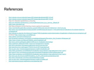 References
- http://nvlpubs.nist.gov/nistpubs/Legacy/SP/nistspecialpublication800-145.pdf
- http://nvlpubs.nist.gov/nistpubs/Legacy/SP/nistspecialpublication800-146.pdf
- https://en.wikipedia.org/wiki/Cloud_computing
- https://en.wikipedia.org/wiki/Cloud_computing#Infrastructure_as_a_service_.28IaaS.29
- https://www.openstack.org/
- http://blog.rackspace.com/architecting-vmware-vsphere-for-openstack/
- https://varchitectthoughts.files.wordpress.com/2013/06/screen-shot-2013-06-24-at-1-19-41-pm.png
- http://www.cmg.org/publications/measureit/2007-2/mit46/measureit-issue-5-11-the-performance-implications-of-container-based-os-
virtualization/#
- http://referaat.cs.utwente.nl/conference/21/paper/7449/virtualization-andcontainerization-of-application-infrastructure-a-comparison.pdf
- Container?http://i.stack.imgur.com/a5Neb.png
- https://github.com/opencontainers/runc
- http://broadcast.rackspace.com/hosting_knowledge/whitepapers/Revolution_Not_Evolution-Whitepaper.pdf
- https://www.vmware.com/files/pdf/VMware_paravirtualization.pdf
- http://www.cubrid.org/blog/dev-platform/x86-server-virtualization-technology/
- https://goldmann.pl/blog/2014/09/11/resource-management-in-docker/
- http://docs.openstack.org/mitaka/install-guide-ubuntu/overview.html
- http://www.linux-kvm.org/images/7/7b/Kvm-forum-2013-openstack.pdf
- http://cs.gmu.edu/~menasce/papers/menasce-cmg05-virtualization.pdf
- https://fawzi.wordpress.com/2009/05/24/virtualization-and-protection-rings-welcome-to-ring-1-part-i/
- http://www-07.ibm.com/solutions/in/education/download/Virtualization%20in%20Education.pdf
- https://fawzi.wordpress.com/2009/05/24/virtualization-and-protection-rings-welcome-to-ring-1-part-i/
- http://www.gta.ufrj.br/ensino/eel879/trabalhos_vf_2010_2/fernando/caracteristicas.html
- http://www.redcentricplc.com/resources/articles/what-is-saas/
- http://cs.gmu.edu/~menasce/papers/menasce-cmg05-virt-slides.pdf
- http://openstackcompute.readthedocs.io/en/latest/api.html
 