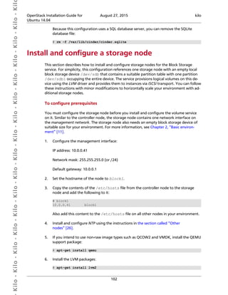  Kilo- Kilo- Kilo- Kilo- Kilo- Kilo- Kilo- Kilo- Kilo- Kilo- Kilo- Kilo- Kilo- Kilo- Kilo- Kil OpenStack Installation Guide for
Ubuntu 14.04
August 27, 2015 kilo
102
Because this configuration uses a SQL database server, you can remove the SQLite
database file:
# rm -f /var/lib/cinder/cinder.sqlite
Install and configure a storage node
This section describes how to install and configure storage nodes for the Block Storage
service. For simplicity, this configuration references one storage node with an empty local
block storage device /dev/sdb that contains a suitable partition table with one partition
/dev/sdb1 occupying the entire device. The service provisions logical volumes on this de-
vice using the LVM driver and provides them to instances via iSCSI transport. You can follow
these instructions with minor modifications to horizontally scale your environment with ad-
ditional storage nodes.
To configure prerequisites
You must configure the storage node before you install and configure the volume service
on it. Similar to the controller node, the storage node contains one network interface on
the management network. The storage node also needs an empty block storage device of
suitable size for your environment. For more information, see Chapter 2, “Basic environ-
ment” [11].
1. Configure the management interface:
IP address: 10.0.0.41
Network mask: 255.255.255.0 (or /24)
Default gateway: 10.0.0.1
2. Set the hostname of the node to block1.
3. Copy the contents of the /etc/hosts file from the controller node to the storage
node and add the following to it:
# block1
10.0.0.41 block1
Also add this content to the /etc/hosts file on all other nodes in your environment.
4. Install and configure NTP using the instructions in the section called “Other
nodes” [26].
5. If you intend to use non-raw image types such as QCOW2 and VMDK, install the QEMU
support package:
# apt-get install qemu
6. Install the LVM packages:
# apt-get install lvm2
 