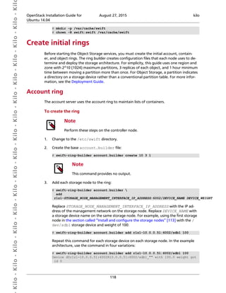  Kilo- Kilo- Kilo- Kilo- Kilo- Kilo- Kilo- Kilo- Kilo- Kilo- Kilo- Kilo- Kilo- Kilo- Kilo- Kil OpenStack Installation Guide for
Ubuntu 14.04
August 27, 2015 kilo
118
# mkdir -p /var/cache/swift
# chown -R swift:swift /var/cache/swift
Create initial rings
Before starting the Object Storage services, you must create the initial account, contain-
er, and object rings. The ring builder creates configuration files that each node uses to de-
termine and deploy the storage architecture. For simplicity, this guide uses one region and
zone with 2^10 (1024) maximum partitions, 3 replicas of each object, and 1 hour minimum
time between moving a partition more than once. For Object Storage, a partition indicates
a directory on a storage device rather than a conventional partition table. For more infor-
mation, see the Deployment Guide.
Account ring
The account server uses the account ring to maintain lists of containers.
To create the ring
Note
Perform these steps on the controller node.
1. Change to the /etc/swift directory.
2. Create the base account.builder file:
# swift-ring-builder account.builder create 10 3 1
Note
This command provides no output.
3. Add each storage node to the ring:
# swift-ring-builder account.builder 
add
r1z1-STORAGE_NODE_MANAGEMENT_INTERFACE_IP_ADDRESS:6002/DEVICE_NAME DEVICE_WEIGHT
Replace STORAGE_NODE_MANAGEMENT_INTERFACE_IP_ADDRESS with the IP ad-
dress of the management network on the storage node. Replace DEVICE_NAME with
a storage device name on the same storage node. For example, using the first storage
node in the section called “Install and configure the storage nodes” [113] with the /
dev/sdb1 storage device and weight of 100:
# swift-ring-builder account.builder add r1z1-10.0.0.51:6002/sdb1 100
Repeat this command for each storage device on each storage node. In the example
architecture, use the command in four variations:
# swift-ring-builder account.builder add r1z1-10.0.0.51:6002/sdb1 100
Device d0r1z1-10.0.0.51:6002R10.0.0.51:6002/sdb1_"" with 100.0 weight got
id 0
 