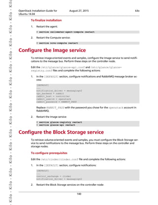  Kilo- Kilo- Kilo- Kilo- Kilo- Kilo- Kilo- Kilo- Kilo- Kilo- Kilo- Kilo- Kilo- Kilo- Kilo- Kil OpenStack Installation Guide for
Ubuntu 14.04
August 27, 2015 kilo
140
To finalize installation
1. Restart the agent:
# service ceilometer-agent-compute restart
2. Restart the Compute service:
# service nova-compute restart
Configure the Image service
To retrieve image-oriented events and samples, configure the Image service to send notifi-
cations to the message bus. Perform these steps on the controller node.
Edit the /etc/glance/glance-api.conf and /etc/glance/glance-
registry.conf files and complete the following actions:
1. In the [DEFAULT] section, configure notifications and RabbitMQ message broker ac-
cess:
[DEFAULT]
...
notification_driver = messagingv2
rpc_backend = rabbit
rabbit_host = controller
rabbit_userid = openstack
rabbit_password = RABBIT_PASS
Replace RABBIT_PASS with the password you chose for the openstack account in
RabbitMQ.
2. Restart the Image service:
# service glance-registry restart
# service glance-api restart
Configure the Block Storage service
To retrieve volume-oriented events and samples, you must configure the Block Storage ser-
vice to send notifications to the message bus. Perform these steps on the controller and
storage nodes.
To configure prerequisites
Edit the /etc/cinder/cinder.conf file and complete the following actions:
1. In the [DEFAULT] section, configure notifications:
[DEFAULT]
...
control_exchange = cinder
notification_driver = messagingv2
2. Restart the Block Storage services on the controller node:
 