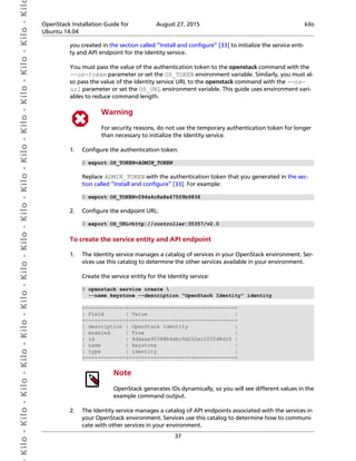  Kilo- Kilo- Kilo- Kilo- Kilo- Kilo- Kilo- Kilo- Kilo- Kilo- Kilo- Kilo- Kilo- Kilo- Kilo- Kil OpenStack Installation Guide for
Ubuntu 14.04
August 27, 2015 kilo
37
you created in the section called “Install and configure” [33] to initialize the service enti-
ty and API endpoint for the Identity service.
You must pass the value of the authentication token to the openstack command with the
--os-token parameter or set the OS_TOKEN environment variable. Similarly, you must al-
so pass the value of the Identity service URL to the openstack command with the --os-
url parameter or set the OS_URL environment variable. This guide uses environment vari-
ables to reduce command length.
Warning
For security reasons, do not use the temporary authentication token for longer
than necessary to initialize the Identity service.
1. Configure the authentication token:
$ export OS_TOKEN=ADMIN_TOKEN
Replace ADMIN_TOKEN with the authentication token that you generated in the sec-
tion called “Install and configure” [33]. For example:
$ export OS_TOKEN=294a4c8a8a475f9b9836
2. Configure the endpoint URL:
$ export OS_URL=http://controller:35357/v2.0
To create the service entity and API endpoint
1. The Identity service manages a catalog of services in your OpenStack environment. Ser-
vices use this catalog to determine the other services available in your environment.
Create the service entity for the Identity service:
$ openstack service create 
--name keystone --description "OpenStack Identity" identity
+-------------+----------------------------------+
| Field | Value |
+-------------+----------------------------------+
| description | OpenStack Identity |
| enabled | True |
| id | 4ddaae90388b4ebc9d252ec2252d8d10 |
| name | keystone |
| type | identity |
+-------------+----------------------------------+
Note
OpenStack generates IDs dynamically, so you will see different values in the
example command output.
2. The Identity service manages a catalog of API endpoints associated with the services in
your OpenStack environment. Services use this catalog to determine how to communi-
cate with other services in your environment.
 
