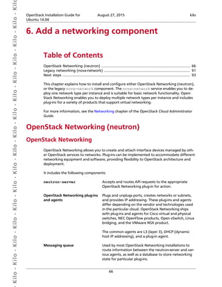  Kilo- Kilo- Kilo- Kilo- Kilo- Kilo- Kilo- Kilo- Kilo- Kilo- Kilo- Kilo- Kilo- Kilo- Kilo- Kil OpenStack Installation Guide for
Ubuntu 14.04
August 27, 2015 kilo
66
6. Add a networking component
Table of Contents
OpenStack Networking (neutron) .................................................................................. 66
Legacy networking (nova-network) ............................................................................... 91
Next steps ..................................................................................................................... 93
This chapter explains how to install and configure either OpenStack Networking (neutron),
or the legacy nova-network component. The nova-network service enables you to de-
ploy one network type per instance and is suitable for basic network functionality. Open-
Stack Networking enables you to deploy multiple network types per instance and includes
plug-ins for a variety of products that support virtual networking.
For more information, see the Networking chapter of the OpenStack Cloud Administrator
Guide.
OpenStack Networking (neutron)
OpenStack Networking
OpenStack Networking allows you to create and attach interface devices managed by oth-
er OpenStack services to networks. Plug-ins can be implemented to accommodate different
networking equipment and software, providing flexibility to OpenStack architecture and
deployment.
It includes the following components:
neutron-server Accepts and routes API requests to the appropriate
OpenStack Networking plug-in for action.
OpenStack Networking plug-ins
and agents
Plugs and unplugs ports, creates networks or subnets,
and provides IP addressing. These plug-ins and agents
differ depending on the vendor and technologies used
in the particular cloud. OpenStack Networking ships
with plug-ins and agents for Cisco virtual and physical
switches, NEC OpenFlow products, Open vSwitch, Linux
bridging, and the VMware NSX product.
The common agents are L3 (layer 3), DHCP (dynamic
host IP addressing), and a plug-in agent.
Messaging queue Used by most OpenStack Networking installations to
route information between the neutron-server and var-
ious agents, as well as a database to store networking
state for particular plug-ins.
 