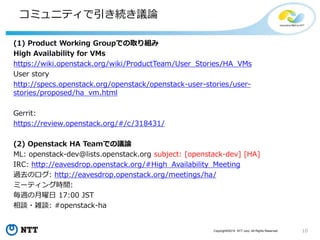 10Copyright©2015 NTT corp. All Rights Reserved.
コミュニティで引き続き議論
(1) Product Working Groupでの取り組み
High Availability for VMs
https://wiki.openstack.org/wiki/ProductTeam/User_Stories/HA_VMs
User story
http://specs.openstack.org/openstack/openstack-user-stories/user-
stories/proposed/ha_vm.html
Gerrit:
https://review.openstack.org/#/c/318431/
(2) Openstack HA Teamでの議論
ML: openstack-dev@lists.openstack.org subject: [openstack-dev] [HA]
IRC: http://eavesdrop.openstack.org/#High_Availability_Meeting
過去のログ: http://eavesdrop.openstack.org/meetings/ha/
ミーティング時間:
毎週の月曜日 17:00 JST
相談・雑談: #openstack-ha
 