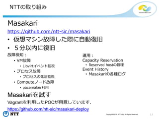 11Copyright©2015 NTT corp. All Rights Reserved.
NTTの取り組み
Masakari
https://github.com/ntt-sic/masakari
• 仮想マシン故障した際に自動復旧
• ５分以内に復旧
故障検知：
• VM故障
• Libvirtイベント監視
• プロセス故障
• プロセスの死活監視
• Computeノード故障
• pacemaker利用
Masakariを試す
Vagrantを利用したPOCが用意しています．
https://github.com/ntt-sic/masakari-deploy
運用：
Capacity Reservation
• Reserved hostの管理
Event History
• Masakariの各種ログ
 