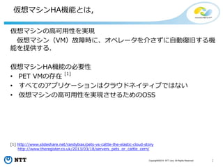 2Copyright©2015 NTT corp. All Rights Reserved.
仮想マシンHA機能とは，
仮想マシンの高可用性を実現
仮想マシン（VM）故障時に、オペレータを介さずに自動復旧する機
能を提供する．
仮想マシンHA機能の必要性
• PET VMの存在
[1]
• すべてのアプリケーションはクラウドネイティブではない
• 仮想マシンの高可用性を実現させるためのOSS
[1] http://www.slideshare.net/randybias/pets-vs-cattle-the-elastic-cloud-story
http://www.theregister.co.uk/2013/03/18/servers_pets_or_cattle_cern/
 