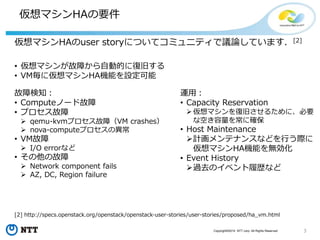 3Copyright©2015 NTT corp. All Rights Reserved.
仮想マシンHAの要件
仮想マシンHAのuser storyについてコミュニティで議論しています．[2]
[2] http://specs.openstack.org/openstack/openstack-user-stories/user-stories/proposed/ha_vm.html
運用：
• Capacity Reservation
仮想マシンを復旧させるために、必要
な空き容量を常に確保
• Host Maintenance
計画メンテナンスなどを行う際に
仮想マシンHA機能を無効化
• Event History
過去のイベント履歴など
故障検知：
• Computeノード故障
• プロセス故障
 qemu-kvmプロセス故障（VM crashes）
 nova-computeプロセスの異常
• VM故障
 I/O errorなど
• その他の故障
 Network component fails
 AZ, DC, Region failure
• 仮想マシンが故障から自動的に復旧する
• VM毎に仮想マシンHA機能を設定可能
 