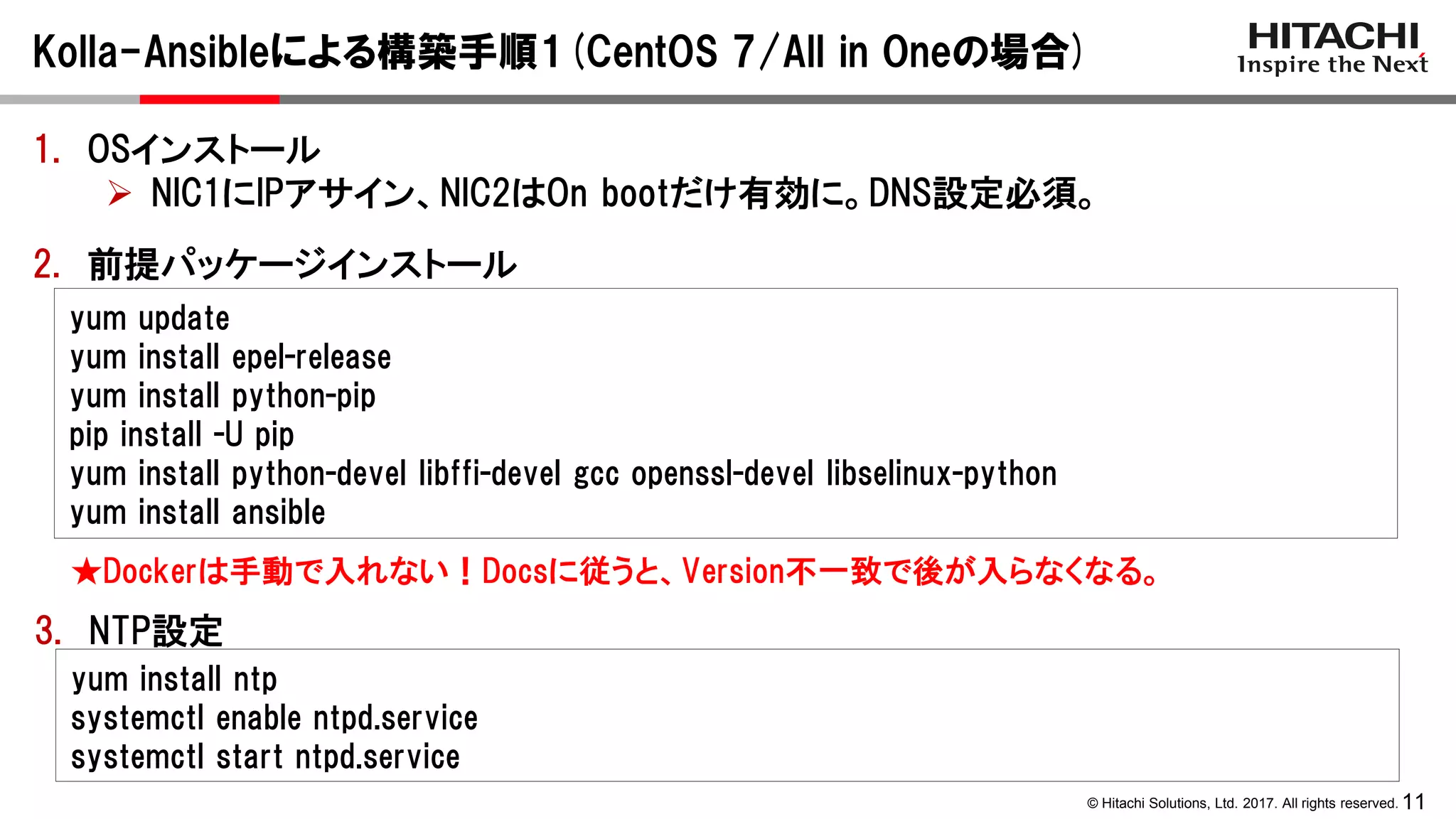 11© Hitachi Solutions, Ltd. 2017. All rights reserved.
Kolla-Ansibleによる構築手順1(CentOS 7/All in Oneの場合)
2. 前提パッケージインストール
yum update
yum install epel-release
yum install python-pip
pip install -U pip
yum install python-devel libffi-devel gcc openssl-devel libselinux-python
yum install ansible
3. NTP設定
yum install ntp
systemctl enable ntpd.service
systemctl start ntpd.service
★Dockerは手動で入れない！Docsに従うと、Version不一致で後が入らなくなる。
1. OSインストール
 NIC1にIPアサイン、NIC2はOn bootだけ有効に。DNS設定必須。
 