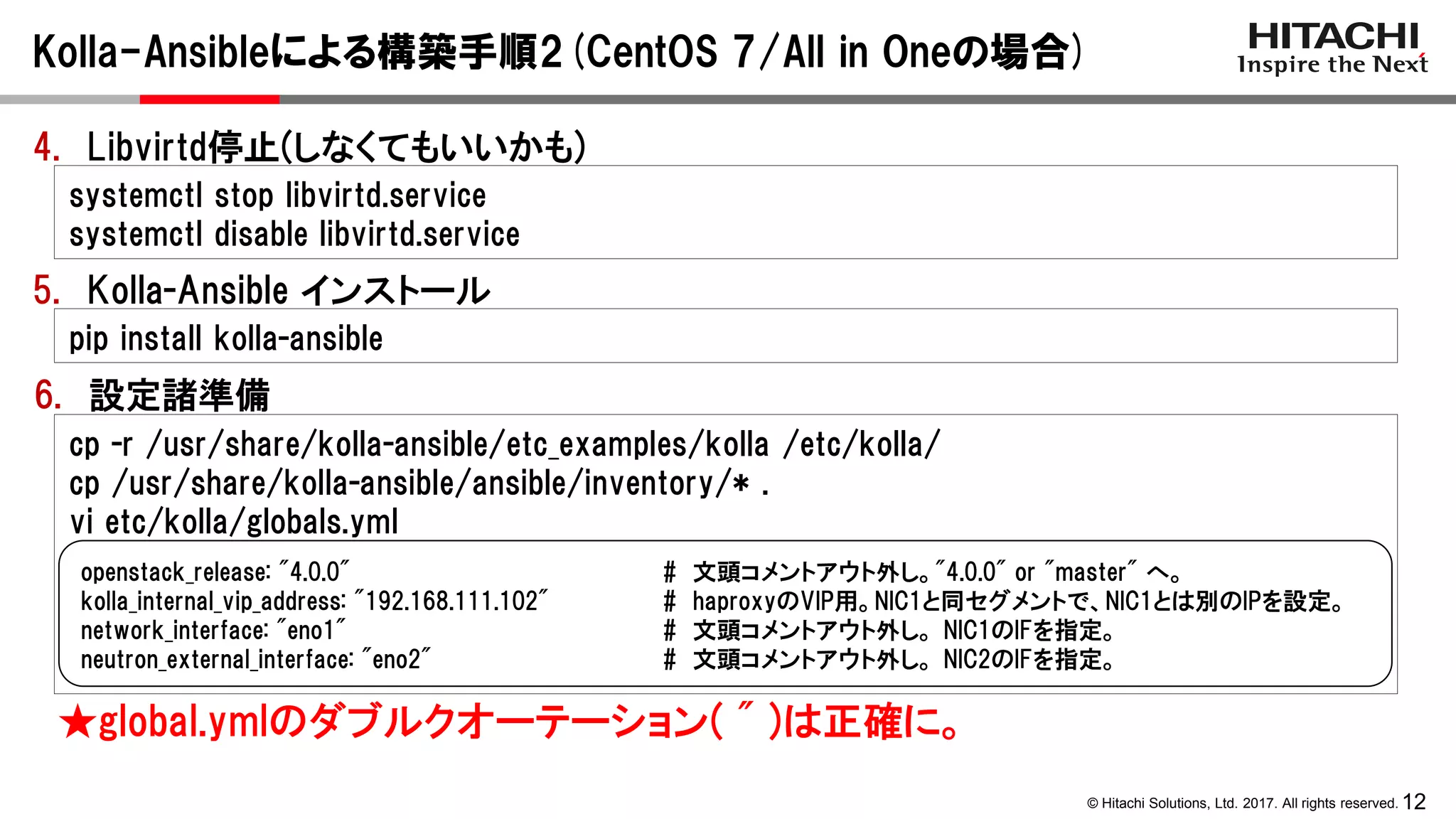 12© Hitachi Solutions, Ltd. 2017. All rights reserved.
pip install kolla-ansible
Kolla-Ansibleによる構築手順2(CentOS 7/All in Oneの場合)
5. Kolla-Ansible インストール
6. 設定諸準備
cp -r /usr/share/kolla-ansible/etc_examples/kolla /etc/kolla/
cp /usr/share/kolla-ansible/ansible/inventory/* .
vi etc/kolla/globals.yml
openstack_release: "4.0.0" # 文頭コメントアウト外し。"4.0.0" or "master" へ。
kolla_internal_vip_address: "192.168.111.102" # haproxyのVIP用。NIC1と同セグメントで、NIC1とは別のIPを設定。
network_interface: "eno1" # 文頭コメントアウト外し。 NIC1のIFを指定。
neutron_external_interface: "eno2" # 文頭コメントアウト外し。 NIC2のIFを指定。
★global.ymlのダブルクオーテーション( " )は正確に。
4. Libvirtd停止(しなくてもいいかも)
systemctl stop libvirtd.service
systemctl disable libvirtd.service
 
