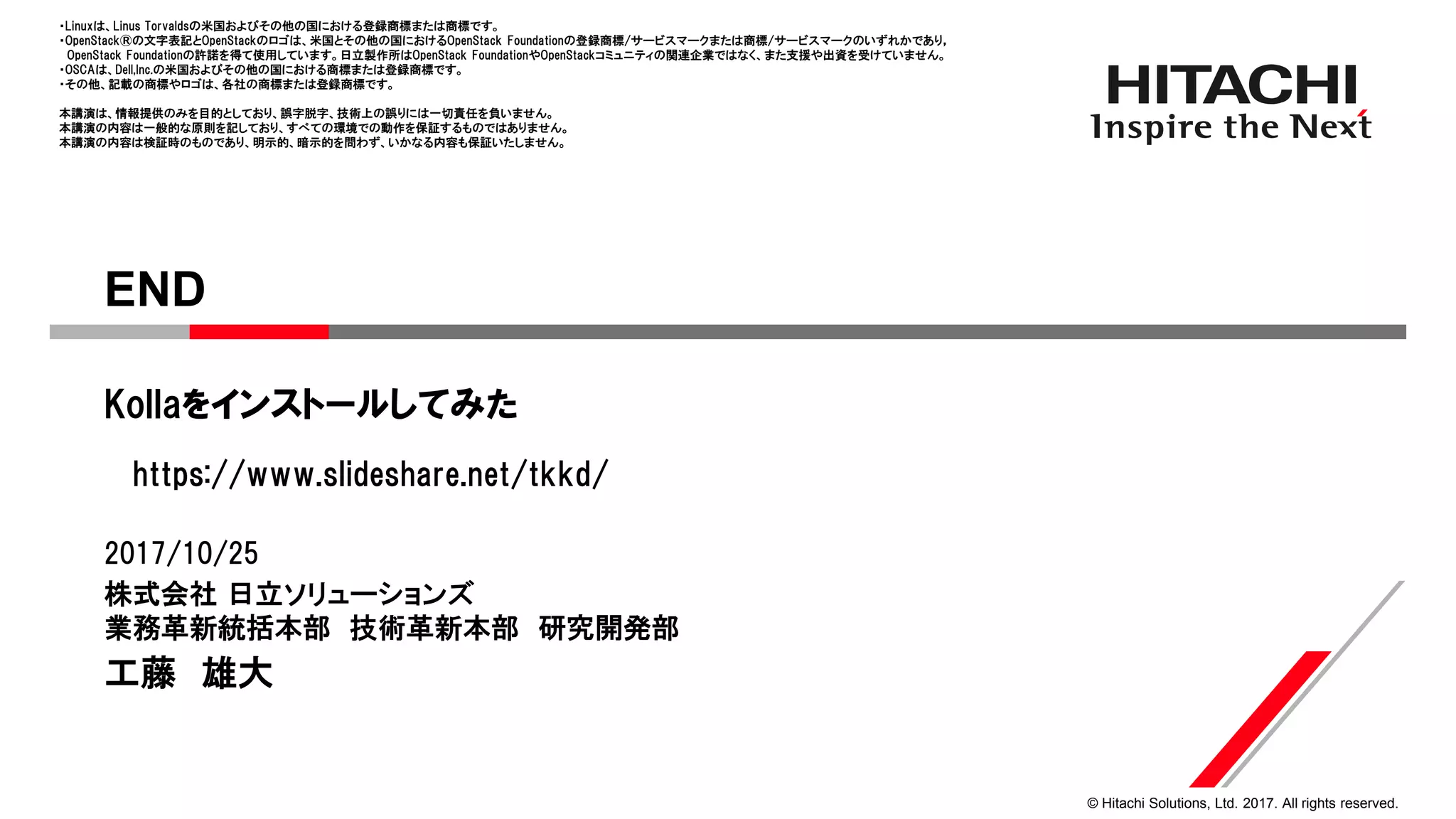 © Hitachi Solutions, Ltd. 2017. All rights reserved.
株式会社 日立ソリューションズ
業務革新統括本部 技術革新本部 研究開発部
https://www.slideshare.net/tkkd/
Kollaをインストールしてみた
2017/10/25
工藤 雄大
END
・Linuxは、Linus Torvaldsの米国およびその他の国における登録商標または商標です。
・OpenStack®の文字表記とOpenStackのロゴは、米国とその他の国におけるOpenStack Foundationの登録商標/サービスマークまたは商標/サービスマークのいずれかであり，
OpenStack Foundationの許諾を得て使用しています。日立製作所はOpenStack FoundationやOpenStackコミュニティの関連企業ではなく、また支援や出資を受けていません。
・OSCAは、Dell,Inc.の米国およびその他の国における商標または登録商標です。
・その他、記載の商標やロゴは、各社の商標または登録商標です。
本講演は、情報提供のみを目的としており、誤字脱字、技術上の誤りには一切責任を負いません。
本講演の内容は一般的な原則を記しており、すべての環境での動作を保証するものではありません。
本講演の内容は検証時のものであり、明示的、暗示的を問わず、いかなる内容も保証いたしません。
 