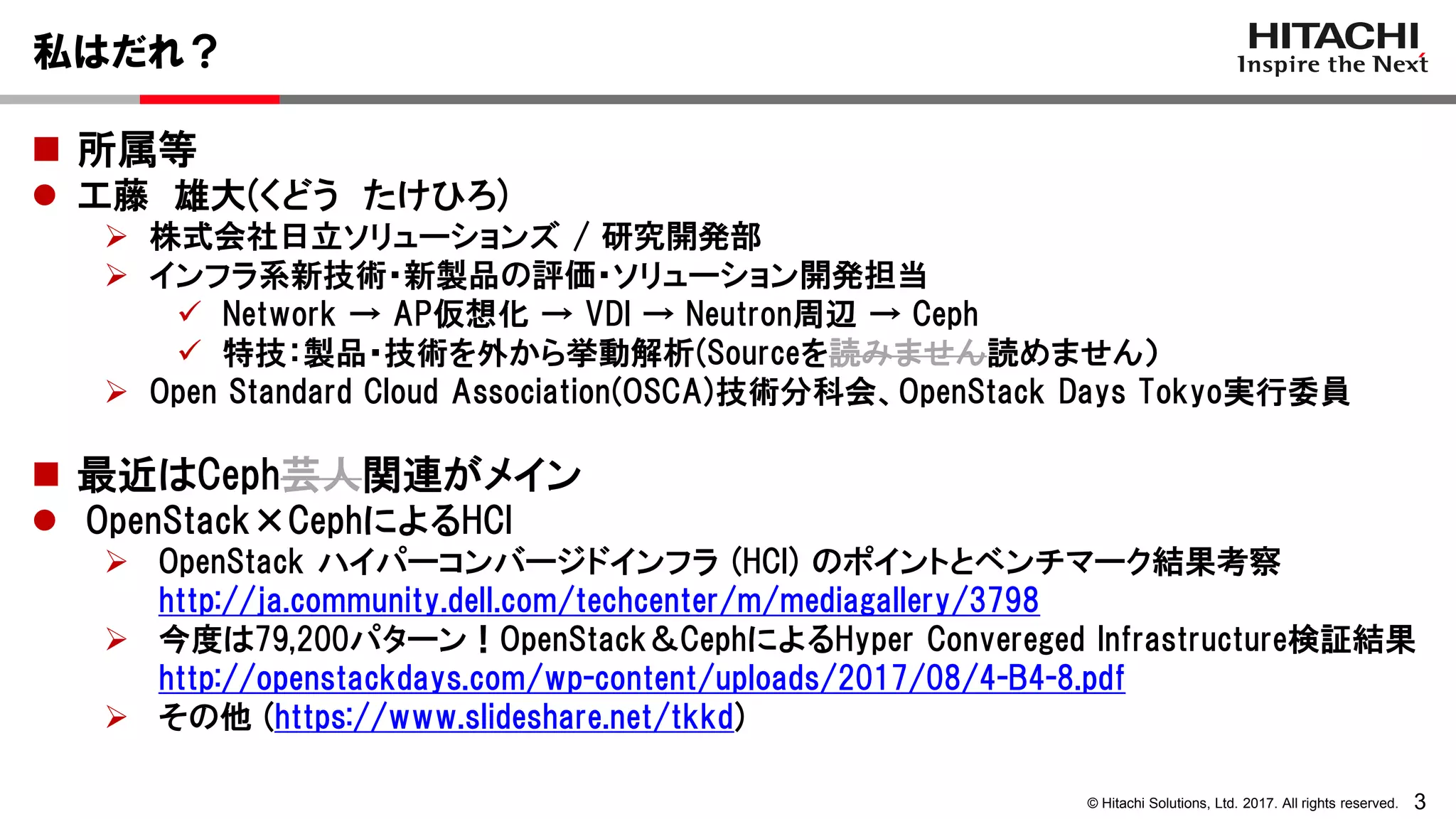 3© Hitachi Solutions, Ltd. 2017. All rights reserved.
私はだれ？
 所属等
 工藤 雄大(くどう たけひろ)
 株式会社日立ソリューションズ / 研究開発部
 インフラ系新技術・新製品の評価・ソリューション開発担当
 Network → AP仮想化 → VDI → Neutron周辺 → Ceph
 特技：製品・技術を外から挙動解析(Sourceを読みません読めません）
 Open Standard Cloud Association(OSCA)技術分科会、OpenStack Days Tokyo実行委員
 最近はCeph芸人関連がメイン
 OpenStack×CephによるHCI
 OpenStack ハイパーコンバージドインフラ (HCI) のポイントとベンチマーク結果考察
http://ja.community.dell.com/techcenter/m/mediagallery/3798
 今度は79,200パターン！OpenStack＆CephによるHyper Convereged Infrastructure検証結果
http://openstackdays.com/wp-content/uploads/2017/08/4-B4-8.pdf
 その他 (https://www.slideshare.net/tkkd)
 