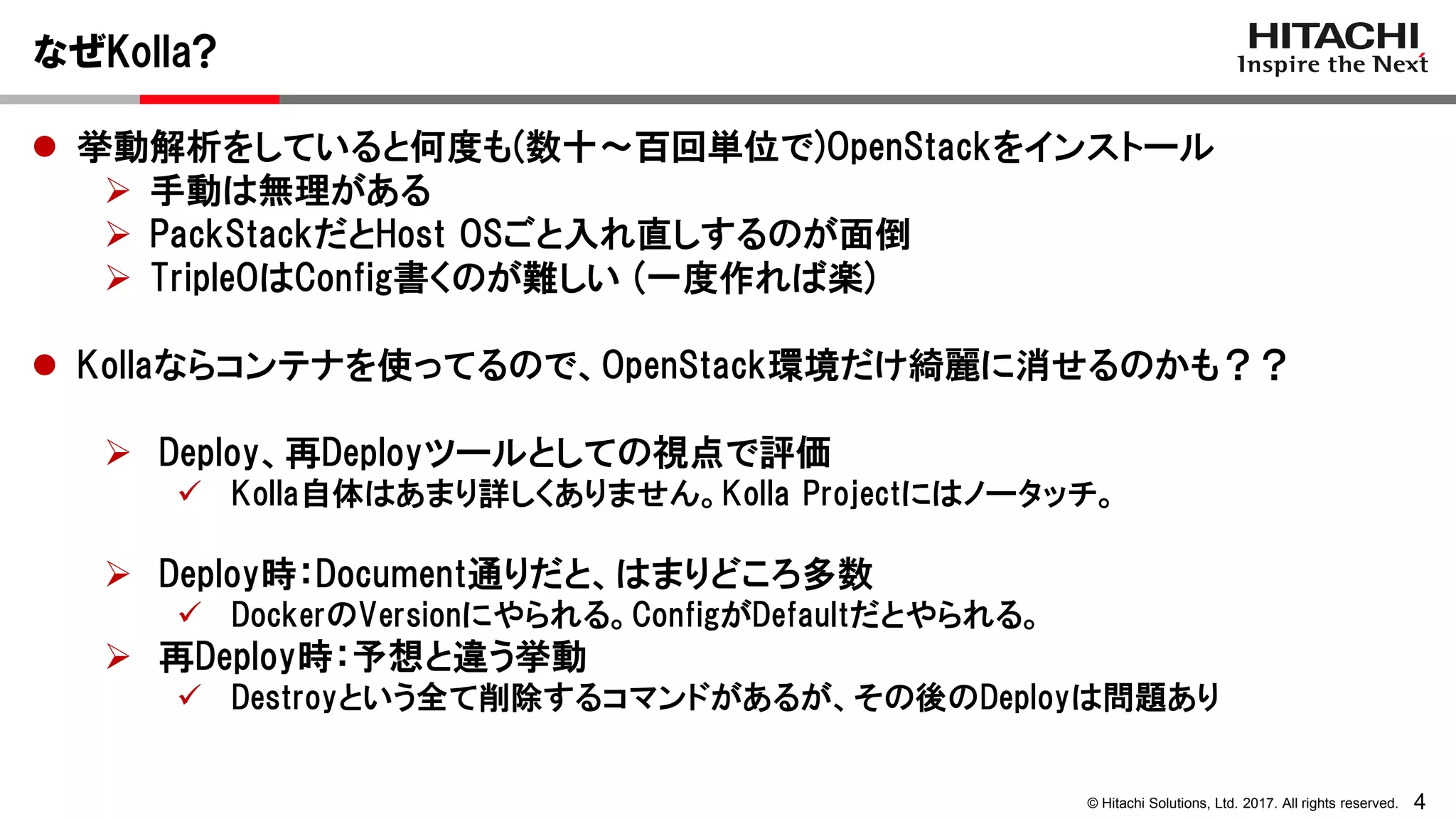 4© Hitachi Solutions, Ltd. 2017. All rights reserved.
なぜKolla?
 挙動解析をしていると何度も(数十～百回単位で)OpenStackをインストール
 手動は無理がある
 PackStackだとHost OSごと入れ直しするのが面倒
 TripleOはConfig書くのが難しい (一度作れば楽)
 Kollaならコンテナを使ってるので、OpenStack環境だけ綺麗に消せるのかも？？
 Deploy、再Deployツールとしての視点で評価
 Kolla自体はあまり詳しくありません。Kolla Projectにはノータッチ。
 Deploy時：Document通りだと、はまりどころ多数
 DockerのVersionにやられる。ConfigがDefaultだとやられる。
 再Deploy時：予想と違う挙動
 Destroyという全て削除するコマンドがあるが、その後のDeployは問題あり
 