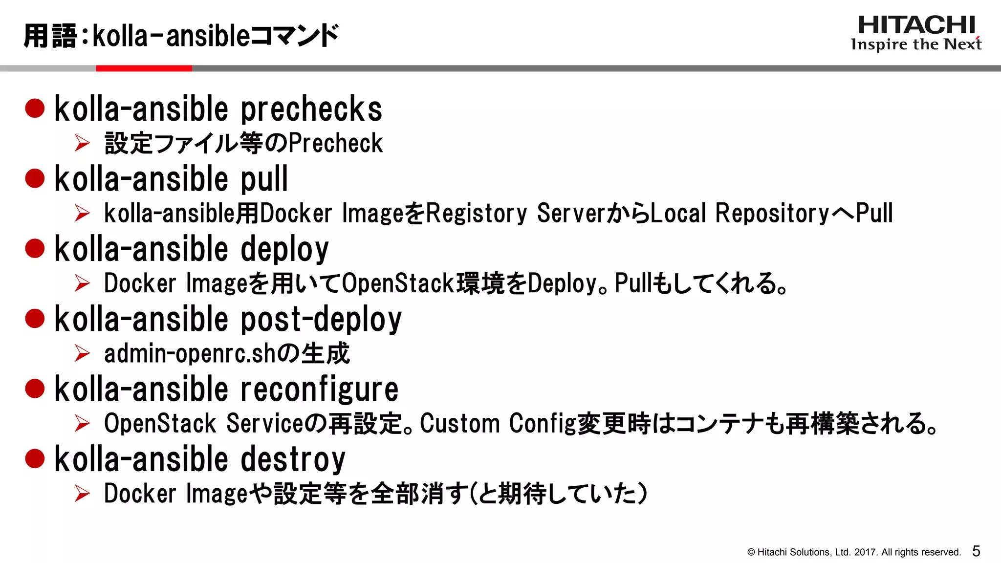 5© Hitachi Solutions, Ltd. 2017. All rights reserved.
用語：kolla-ansibleコマンド
 kolla-ansible prechecks
 設定ファイル等のPrecheck
 kolla-ansible pull
 kolla-ansible用Docker ImageをRegistory ServerからLocal RepositoryへPull
 kolla-ansible deploy
 Docker Imageを用いてOpenStack環境をDeploy。Pullもしてくれる。
 kolla-ansible post-deploy
 admin-openrc.shの生成
 kolla-ansible reconfigure
 OpenStack Serviceの再設定。Custom Config変更時はコンテナも再構築される。
 kolla-ansible destroy
 Docker Imageや設定等を全部消す(と期待していた）
 