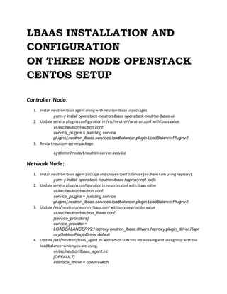 LBAAS INSTALLATION AND
CONFIGURATION
ON THREE NODE OPENSTACK
CENTOS SETUP
Controller Node:
1. Install neutronlbaasagentalongwithneutronlbaasui packages
yum -y install openstack-neutron-lbaas openstack-neutron-lbaas-ui
2. Update service pluginsconfigurationin/etc/neutron/neutron.conf withlbaasvalue.
vi /etc/neutron/neutron.conf:
service_plugins = [existing service
plugins],neutron_lbaas.services.loadbalancer.plugin.LoadBalancerPluginv2
3. Restartneutron-serverpackage.
systemctl restart neutron-server.service
Network Node:
1. Install neutronlbaasagentpackage andchosenloadbalancer (ex:here Iam usinghaproxy)
yum -y install openstack-neutron-lbaas haproxy net-tools
2. Update service pluginsconfigurationin neutron.conf withlbaasvalue
vi /etc/neutron/neutron.conf:
service_plugins = [existing service
plugins],neutron_lbaas.services.loadbalancer.plugin.LoadBalancerPluginv2
3. Update /etc/neutron/neutron_lbaas.conf withserviceprovidervalue
vi /etc/neutron/neutron_lbaas.conf:
[service_providers]
service_provider =
LOADBALANCERV2:Haproxy:neutron_lbaas.drivers.haproxy.plugin_driver.Hapr
oxyOnHostPluginDriver:default
4. Update /etc/neutron/lbaas_agent.ini withwhichSDN youare workingand usergroup withthe
loadbalancerwhichyouare using.
vi /etc/neutron/lbaas_agent.ini:
[DEFAULT]
interface_driver = openvswitch
 