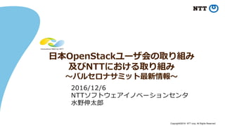 Copyright©2016 NTT corp. All Rights Reserved.
日本OpenStackユーザ会の取り組み
及びNTTにおける取り組み
～バルセロナサミット最新情報～
2016/12/6
NTTソフトウェアイノベーションセンタ
水野伸太郎
 