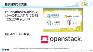 14Copyright©2016 NTT corp. All Rights Reserved.
基調講演での発表
FoundationのGoldメン
バーに4社が新たに参加
（2社がキャリア）
新しいロゴの発表
https://www.openstack.org/videos/video/openstack-for-the-work-that-matters-1
 