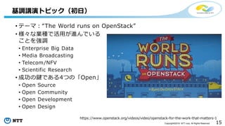 15Copyright©2016 NTT corp. All Rights Reserved.
• テーマ：“The World runs on OpenStack”
• 様々な業種で活用が進んでいる
ことを強調
• Enterprise Big Data
• Media Broadcasting
• Telecom/NFV
• Scientific Research
• 成功の鍵である4つの「Open」
• Open Source
• Open Community
• Open Development
• Open Design
基調講演トピック（初日）
https://www.openstack.org/videos/video/openstack-for-the-work-that-matters-1
 