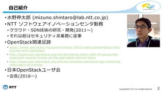 2Copyright©2016 NTT corp. All Rights Reserved.
• 水野伸太郎 (mizuno.shintaro@lab.ntt.co.jp)
• NTT ソフトウェアイノベーションセンタ勤務
• クラウド・SDN技術の研究・開発(2011～)
• それ以前はセキュリティ系業務に従事
• OpenStack関連足跡
• https://www.openstack.org/summit/tokyo-2015/videos/presentation/ntts-
journey-with-openstack
• http://superuser.openstack.org/articles/sitting-down-with-ntt-group-the-
superuser-awards-winner-at-the-openstack-summit-tokyo
• http://superuser.openstack.org/articles/okinawa-openstack-ops-workshop-
rides-wave-of-interest
• 日本OpenStackユーザ会
• 会長(2016～)
自己紹介
 