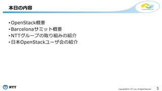 3Copyright©2016 NTT corp. All Rights Reserved.
• OpenStack概要
• Barcelonaサミット概要
• NTTグループの取り組みの紹介
• 日本OpenStackユーザ会の紹介
本日の内容
 