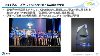 32Copyright©2016 NTT corp. All Rights Reserved.
NTTグループとしてSuperuser Awardを受賞
• 2015年の東京サミットにて、OpenStackに貢献した主要ユーザに贈られる
Superuser Awardを受賞 （CERN, Comcastに続き3社目）
• グループ全体での利用実績、長年のコミュニティへの貢献が評価
 