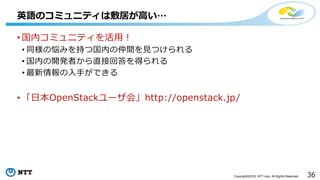 36Copyright©2016 NTT corp. All Rights Reserved.
• 国内コミュニティを活用！
• 同様の悩みを持つ国内の仲間を見つけられる
• 国内の開発者から直接回答を得られる
• 最新情報の入手ができる
• 「日本OpenStackユーザ会」http://openstack.jp/
英語のコミュニティは敷居が高い…
 