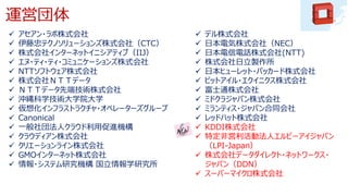運営団体
 アセアン・ラボ株式会社
 伊藤忠テクノソリューションズ株式会社（CTC）
 株式会社インターネットイニシアティブ（IIJ）
 エヌ・ティ・ティ・コミュニケーションズ株式会社
 NTTソフトウェア株式会社
 株式会社ＮＴＴデータ
 ＮＴＴデータ先端技術株式会社
 沖縄科学技術大学院大学
 仮想化インフラストラクチャ・オペレーターズグループ
 Canonical
 一般社団法人クラウド利用促進機構
 クラウディアン株式会社
 クリエーションライン株式会社
 GMOインターネット株式会社
 情報・システム研究機構 国立情報学研究所
 デル株式会社
 日本電気株式会社（NEC）
 日本電信電話株式会社(NTT)
 株式会社日立製作所
 日本ヒューレット・パッカード株式会社
 ビットアイル・エクイニクス株式会社
 富士通株式会社
 ミドクラジャパン株式会社
 ミランティス・ジャパン合同会社
 レッドハット株式会社
 KDDI株式会社
 特定非営利活動法人エルピーアイジャパン
（LPI-Japan）
 株式会社データダイレクト・ネットワークス・
ジャパン（DDN）
 スーパーマイクロ株式会社
 