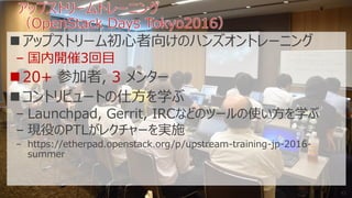 アップストリーム初心者向けのハンズオントレーニング
– 国内開催3回目
20+ 参加者, 3 メンター
コントリビュートの仕方を学ぶ
– Launchpad, Gerrit, IRCなどのツールの使い方を学ぶ
– 現役のPTLがレクチャーを実施
– https://etherpad.openstack.org/p/upstream-training-jp-2016-
summer
43
 