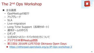 The 2nd Ops Workshop
 主な議題
– OpeMeetupの紹介
– アップグレード
– SLA
– Live-migration
– Long Time Support（長期サポート）
– 運用チームの作り方
– ロギング
– 公式WGへのフィードバックの仕方について
– アジアでの本家Meetup誘致
– 第三回は 2016年12月7日＠ Okinawa Open Days
 https://etherpad.openstack.org/p/JP-Ops-workshop-3
46
 