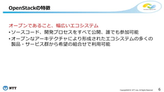 6Copyright©2016 NTT corp. All Rights Reserved.
オープンであること、幅広いエコシステム
• ソースコード、開発プロセスをすべて公開、誰でも参加可能
• オープンなアーキテクチャにより形成されたエコシステムの多くの
製品・サービス群から希望の組合せで利用可能
OpenStackの特徴
 