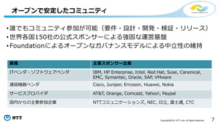 7Copyright©2016 NTT corp. All Rights Reserved.
• 誰でもコミュニティ参加が可能（要件・設計・開発・検証・リリース）
• 世界各国150社の公式スポンサーによる強固な運営基盤
• Foundationによるオープンなガバナンスモデルによる中立性の維持
オープンで安定したコミュニティ
業種 主要スポンサー企業
ITベンダ・ソフトウェアベンダ IBM, HP Enterprise, Intel, Red Hat, Suse, Canonical,
EMC, Symantec, Oracle, SAP, VMware
通信機器ベンダ Cisco, Juniper, Ericsson, Huawei, Nokia
サービスプロバイダ AT&T, Orange, Comcast, Yahoo!, Paypal
国内からの主要参加企業 NTTコミュニケーションズ, NEC, 日立, 富士通, CTC
 