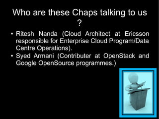 Who are these Chaps talking to us
               ?
●   Ritesh Nanda (Cloud Architect at Ericsson
    responsible for Enterprise Cloud Program/Data
    Centre Operations).
●   Syed Armani (Contributer at OpenStack and
    Google OpenSource programmes.)
 