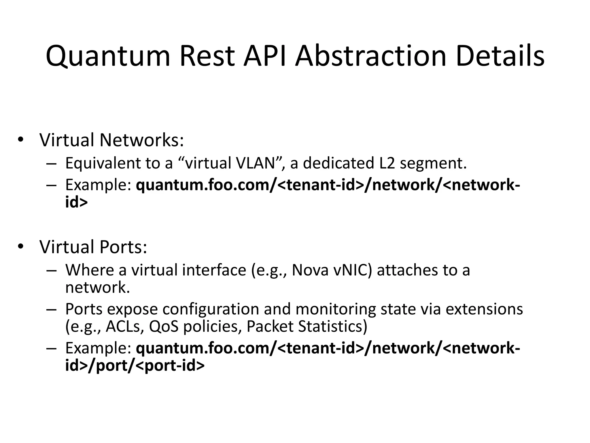 Quantum Rest API Abstraction Details
• Virtual Networks:
– Equivalent to a “virtual VLAN”, a dedicated L2 segment.
– Example: quantum.foo.com/<tenant-id>/network/<network-
id>
• Virtual Ports:
– Where a virtual interface (e.g., Nova vNIC) attaches to a
network.
– Ports expose configuration and monitoring state via extensions
(e.g., ACLs, QoS policies, Packet Statistics)
– Example: quantum.foo.com/<tenant-id>/network/<network-
id>/port/<port-id>
 