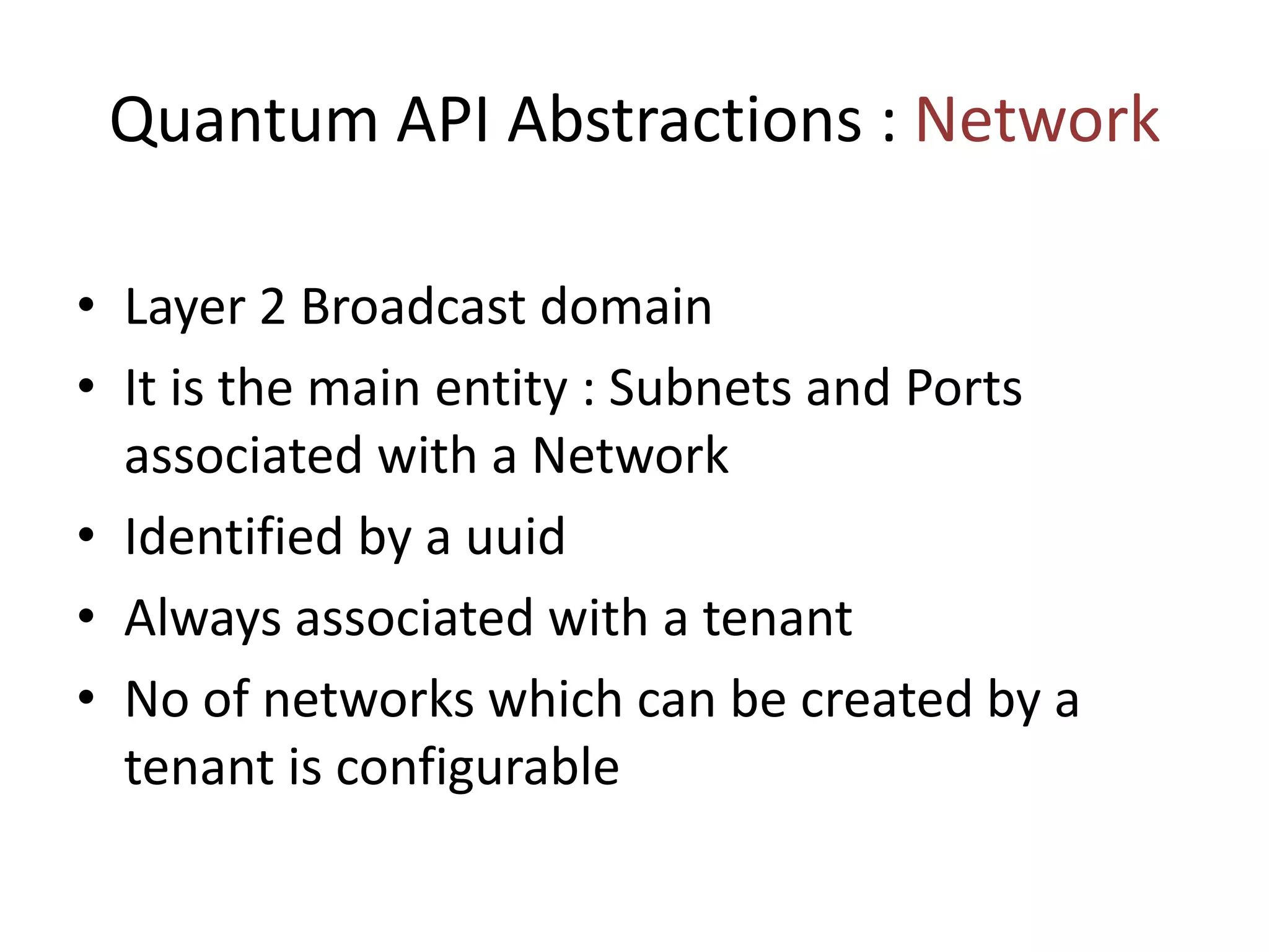 Quantum API Abstractions : Network
• Layer 2 Broadcast domain
• It is the main entity : Subnets and Ports
associated with a Network
• Identified by a uuid
• Always associated with a tenant
• No of networks which can be created by a
tenant is configurable
 