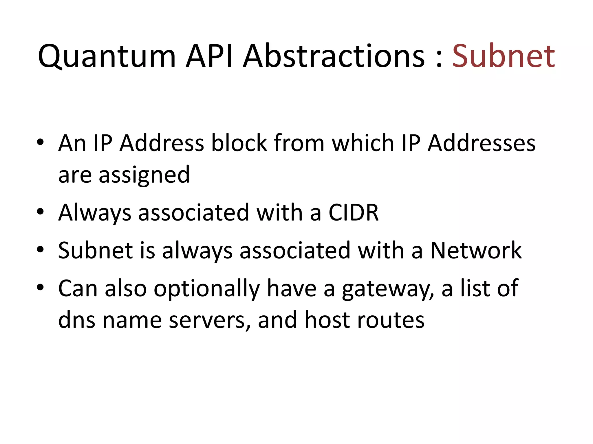 Quantum API Abstractions : Subnet
• An IP Address block from which IP Addresses
are assigned
• Always associated with a CIDR
• Subnet is always associated with a Network
• Can also optionally have a gateway, a list of
dns name servers, and host routes
 