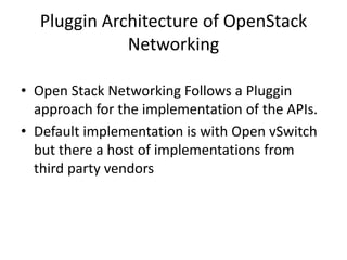 Pluggin Architecture of OpenStack
Networking
• Open Stack Networking Follows a Pluggin
approach for the implementation of the APIs.
• Default implementation is with Open vSwitch
but there a host of implementations from
third party vendors
 