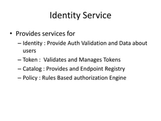 Identity Service
• Provides services for
– Identity : Provide Auth Validation and Data about
users
– Token : Validates and Manages Tokens
– Catalog : Provides and Endpoint Registry
– Policy : Rules Based authorization Engine
 