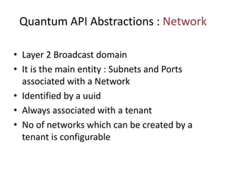 Quantum API Abstractions : Network
• Layer 2 Broadcast domain
• It is the main entity : Subnets and Ports
associated with a Network
• Identified by a uuid
• Always associated with a tenant
• No of networks which can be created by a
tenant is configurable
 