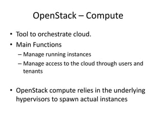 OpenStack – Compute
• Tool to orchestrate cloud.
• Main Functions
– Manage running instances
– Manage access to the cloud through users and
tenants
• OpenStack compute relies in the underlying
hypervisors to spawn actual instances
 