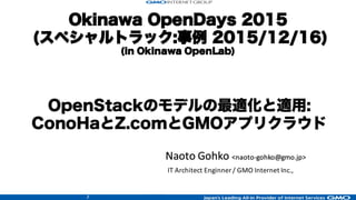 1
Okinawa OpenDays 2015
(スペシャルトラック:事例 2015/12/16)
(in Okinawa OpenLab)
Naoto	
  Gohko	
  <naoto-­‐gohko@gmo.jp>
IT	
  Architect	
  Enginner /	
  GMO	
  Internet	
  Inc.,
OpenStackのモデルの最適化と適用:
ConoHaとZ.comとGMOアプリクラウド
 