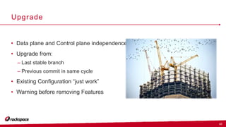 10
Upgrade
• Data plane and Control plane independence
• Upgrade from:
– Last stable branch
– Previous commit in same cycle
• Existing Configuration “just work”
• Warning before removing Features
 