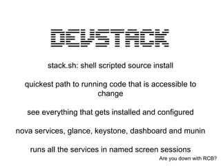 stack.sh: shell scripted source install

  quickest path to running code that is accessible to
                       change

   see everything that gets installed and configured

nova services, glance, keystone, dashboard and munin

   runs all the services in named screen sessions
                                           Are you down with RCB?
 