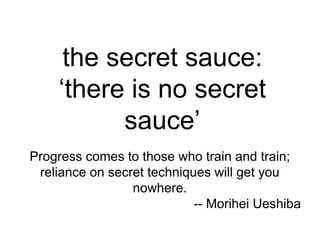 the secret sauce:
    ‘there is no secret
          sauce’
Progress comes to those who train and train;
 reliance on secret techniques will get you
                 nowhere.
                            -- Morihei Ueshiba
 