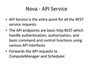 Nova - API Service
• API Service is the entry point for all the REST
service requests
• The API endpoints are basic http REST which
handle authentication, authorization, and
basic command and control functions using
various API interfaces
• Forwards the API requests to
ComputeManager and Scheduler.
 